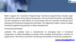 www.visualpath.in
Better Support for Functional Programming: Functional programming concepts align
well with the nature of functional components. The use of pure functions, immutability,
and the avoidance of side effects are all principles that are naturally reinforced when
working with functional components and hooks. This alignment makes it easier to adopt
functional programming practices in React development.
Commonly Used Hooks:
useState: The useState hook is fundamental to managing state in functional
components. It allows developers to declare state variables and provides a function to
update them. This hook is crucial for introducing interactivity in functional components.
 