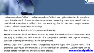 www.visualpath.in
useMemo and useCallback: useMemo and useCallback are optimization hooks. useMemo
memoizes the result of an expensive computation, preventing unnecessary recalculations.
useCallback memoizes a callback function, ensuring that it does not change between
renders unless its dependencies change.
Best Practices for Functional Components with Hooks:
Keep Components Small and Focused: Aim for small, focused functional components that
are easy to understand and maintain. If a component becomes too large or complex,
consider breaking it down into smaller components.
Extract Logic into Custom Hooks: Encapsulate reusable logic into custom hooks. This
promotes code reuse and maintains a clean separation of concerns. Custom hooks can be
shared across components and even across projects.
 