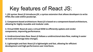 Key features of React JS:
1. JSX syntax: React JS introduces JSX, a syntax extension that allows developers to write
HTML-like code within JavaScript.
2. Component-based architecture: React JS is based on a component-based architecture,
allowing for highly reusable and modular code.
3. Virtual DOM: React JS uses a virtual DOM to efficiently update and render
components, improving performance.
4. Unidirectional data flow: React JS follows a unidirectional data flow, making it easier
to track and manage data changes.
5. Lightweight and fast: React JS is lightweight and fast, allowing for efficient
development and high-performance user interfaces.
 