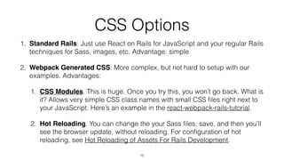 CSS Options
1. Standard Rails: Just use React on Rails for JavaScript and your regular Rails
techniques for Sass, images, etc. Advantage: simple
2. Webpack Generated CSS: More complex, but not hard to setup with our
examples. Advantages:
1. CSS Modules. This is huge. Once you try this, you won’t go back. What is
it? Allows very simple CSS class names with small CSS ﬁles right next to
your JavaScript. Here’s an example in the react-webpack-rails-tutorial.
2. Hot Reloading. You can change the your Sass ﬁles, save, and then you’ll
see the browser update, without reloading. For conﬁguration of hot
reloading, see Hot Reloading of Assets For Rails Development.
15
 