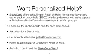 Want Personalized Help?
• ShakaCode offers consulting on React on Rails, from a modestly priced
starter pack of usage help ($1500) to full app development. We’re experts
at Rails/React/Redux/React-Router/Webpack JavaScript apps!
• Check out forum.shakacode.com for code discussions.
• Ask Justin for a Slack invite.
• Get in touch with Justin: justin@shakacode.com.
• Follow @railsonmaui for updates on React on Rails.
• Aloha from Justin and the ShakaCode Team!
19
 
