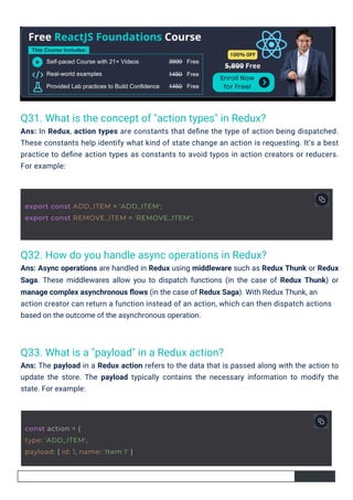 Q33. What is a "payload" in a Redux action?
Ans: The payload in a Redux action refers to the data that is passed along with the action to
update the store. The payload typically contains the necessary information to modify the
state. For example:
Q31. What is the concept of "action types" in Redux?
Ans: In Redux, action types are constants that deﬁne the type of action being dispatched.
These constants help identify what kind of state change an action is requesting. It’s a best
practice to deﬁne action types as constants to avoid typos in action creators or reducers.
For example:
Q32. How do you handle async operations in Redux?
Ans: Async operations are handled in Redux using middleware such as Redux Thunk or Redux
Saga. These middlewares allow you to dispatch functions (in the case of Redux Thunk) or
manage complex asynchronous ﬂows (in the case of Redux Saga). With Redux Thunk, an
action creator can return a function instead of an action, which can then dispatch actions
based on the outcome of the asynchronous operation.
const action = {
type: 'ADD_ITEM',
payload: { id: 1, name: 'Item 1' }
export const ADD_ITEM = 'ADD_ITEM';
export const REMOVE_ITEM = 'REMOVE_ITEM';
 