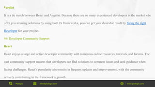 Pixlogix info@pixlogix.com www.pixlogix.com
Verdict
It is a tie match between React and Angular. Because there are so many experienced developers in the market who
offer you amazing solutions by using both JS frameworks, you can get your desirable result by hiring the right
Developer for your project.
#6: Developer Community Support
React
React enjoys a large and active developer community with numerous online resources, tutorials, and forums. The
vast community support ensures that developers can find solutions to common issues and seek guidance when
facing challenges. React’s popularity also results in frequent updates and improvements, with the community
actively contributing to the framework’s growth.
 