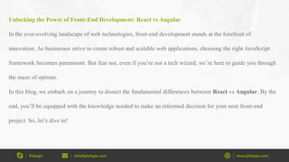 Pixlogix info@pixlogix.com www.pixlogix.com
Unlocking the Power of Front-End Development: React vs Angular
In the ever-evolving landscape of web technologies, front-end development stands at the forefront of
innovation. As businesses strive to create robust and scalable web applications, choosing the right JavaScript
framework becomes paramount. But fear not, even if you’re not a tech wizard, we’re here to guide you through
the maze of options.
In this blog, we embark on a journey to dissect the fundamental differences between React vs Angular. By the
end, you’ll be equipped with the knowledge needed to make an informed decision for your next front-end
project. So, let’s dive in!
 
