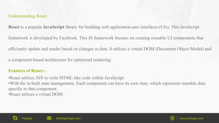 Pixlogix info@pixlogix.com www.pixlogix.com
Understanding React
React is a popular JavaScript library for building web application user interfaces (UIs). This JavaScript
framework is developed by Facebook. This JS framework focuses on creating reusable UI components that
efficiently update and render based on changes in data. It utilizes a virtual DOM (Document Object Model) and
a component-based architecture for optimized rendering.
Features of React:-
•React utilizes JSX to write HTML-like code within JavaScript.
•With the in-built state management, Each component can have its own state, which represents mutable data
specific to that component.
•React utilizes a virtual DOM.
 