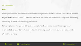 Pixlogix info@pixlogix.com www.pixlogix.com
#1: Performance
React
React’s performance is renowned for its efficient rendering mechanism and the use of a Virtual DOM(Document
Object Model). React’s Virtual DOM allows it to update and render only the necessary components, minimizing
unnecessary re-renders and optimizing performance.
By keeping track of changes and efficiently updating the UI, React ensures a smooth user experience.
Additionally, React provides performance optimization techniques such as memoization and using keys for
efficient list rendering.
 