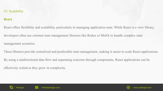 Pixlogix info@pixlogix.com www.pixlogix.com
#2: Scalability
React
React offers flexibility and scalability, particularly in managing application state. While React is a view library,
developers often use external state management libraries like Redux or MobX to handle complex state
management scenarios.
These libraries provide centralized and predictable state management, making it easier to scale React applications.
By using a unidirectional data flow and separating concerns through components, React applications can be
effectively scaled as they grow in complexity.
 