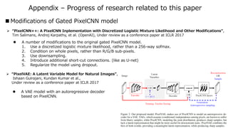 Summary & Reference
 Improved PixelCNN:
 Same performance as PixelRNN, but faster (easier to parallelize)
 Fixed “blind spots” problem
 Gated activation units
 Conditional Generation:
 Conditioned on class-label
 Conditioned on portrait embedding
 PixelCNN AutoEncoders
 Summary
 References
[1] Aäron van den Oord et al., “Conditional Image Generation with PixelCNN Decoders”,
NIPS 2016
[2] Aäron van den Oord et al., “Pixel Recurrent Neural Networks”, ICML 2016 (Best Paper Award)
[3] S. Reed, A. van den Oord et al., “Generating Interpretable Images with Controllable Structure”,
Under review as a conference paper at ICLR 2017
 