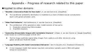 Appendix – Progress of research related to this paper
 Applied to other domains
➢ “WaveNet: A Generative Model for Raw Audio”, A. van den Oord et al. (DeepMind)
➢ “Video Pixel Networks”, Nal Kalchbrenner, A. van den Oord et al. (DeepMind)
➢ “Language Modeling with Gated Convolutional Networks”, Yann N.Dauphin et al. (Facebook AI Research)
➢ “Generating Interpretable Images with Controllable Structure”, S.Reed, A. van den Oord et al. (Google DeepMind),
Under review as a conference paper at ICLR 2017
 The conditional probability distribution is modelled by a stack of dilated causal convolutional
layers with gated activation units.
 The architecture of the generative video model consists of two parts:
1. Resolution preserving CNN encoders
2. PixelCNN decoders
 Text-to-image synthesis (generating images from captions and other strcuture) using
gated conditional PixelCNN model.
 A new language model that replace recurrent connections typically used in RNN with gated
temporal convolutions.
 