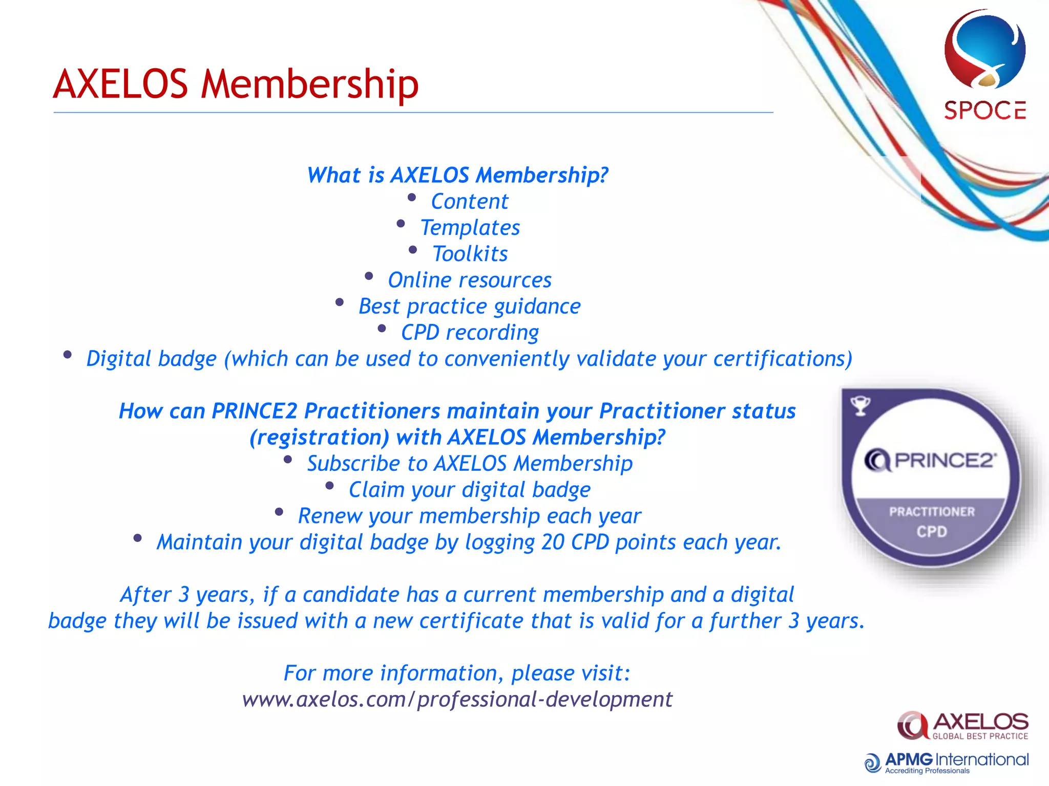 AXELOS Membership
What is AXELOS Membership?
• Content
• Templates
• Toolkits
• Online resources
• Best practice guidance
• CPD recording
• Digital badge (which can be used to conveniently validate your certifications)
How can PRINCE2 Practitioners maintain your Practitioner status
(registration) with AXELOS Membership?
• Subscribe to AXELOS Membership
• Claim your digital badge
• Renew your membership each year
• Maintain your digital badge by logging 20 CPD points each year.
After 3 years, if a candidate has a current membership and a digital
badge they will be issued with a new certificate that is valid for a further 3 years.
For more information, please visit:
www.axelos.com/professional-development
 