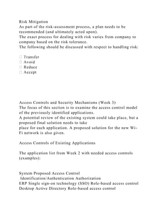 Risk Mitigation
As part of the risk-assessment process, a plan needs to be
recommended (and ultimately acted upon).
The exact process for dealing with risk varies from company to
company based on the risk tolerance.
The following should be discussed with respect to handling risk:
Access Controls and Security Mechanisms (Week 3)
The focus of this section is to examine the access control model
of the previously identified applications.
A potential review of the existing system could take place, but a
proposed final solution needs to take
place for each application. A proposed solution for the new Wi-
Fi network is also given.
Access Controls of Existing Applications
The application list from Week 2 with needed access controls
(examples):
System Proposed Access Control
Identification/Authentication Authorization
ERP Single sign-on technology (SSO) Role-based access control
Desktop Active Directory Role-based access control
 