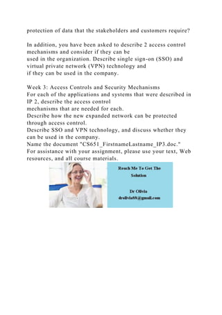 protection of data that the stakeholders and customers require?
In addition, you have been asked to describe 2 access control
mechanisms and consider if they can be
used in the organization. Describe single sign-on (SSO) and
virtual private network (VPN) technology and
if they can be used in the company.
Week 3: Access Controls and Security Mechanisms
For each of the applications and systems that were described in
IP 2, describe the access control
mechanisms that are needed for each.
Describe how the new expanded network can be protected
through access control.
Describe SSO and VPN technology, and discuss whether they
can be used in the company.
Name the document "CS651_FirstnameLastname_IP3.doc."
For assistance with your assignment, please use your text, Web
resources, and all course materials.
 