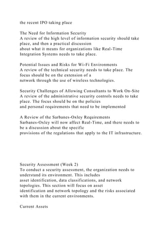 the recent IPO taking place
The Need for Information Security
A review of the high level of information security should take
place, and then a practical discussion
about what it means for organizations like Real-Time
Integration Systems needs to take place.
Potential Issues and Risks for Wi-Fi Environments
A review of the technical security needs to take place. The
focus should be on the extension of a
network through the use of wireless technologies.
Security Challenges of Allowing Consultants to Work On-Site
A review of the administrative security controls needs to take
place. The focus should be on the policies
and personal requirements that need to be implemented
A Review of the Sarbanes-Oxley Requirements
Sarbanes-Oxley will now affect Real-Time, and there needs to
be a discussion about the specific
provisions of the regulations that apply to the IT infrastructure.
Security Assessment (Week 2)
To conduct a security assessment, the organization needs to
understand its environment. This includes
asset identification, data classifications, and network
topologies. This section will focus on asset
identification and network topology and the risks associated
with them in the current environments.
Current Assets
 