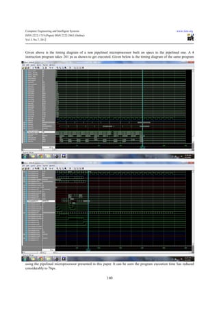 Computer Engineering and Intelligent Systems                                                         www.iiste.org
ISSN 2222-1719 (Paper) ISSN 2222-2863 (Online)
Vol 3, No.7, 2012



Given above is the timing diagram of a non pipelined microprocessor built on specs to the pipelined one. A 4
instruction program takes 201 ps as shown to get executed. Given below is the timing diagram of the same program




using the pipelined microprocessor presented in this paper. It can be seen the program execution time has reduced
considerably to 76ps.

                                                      160
 