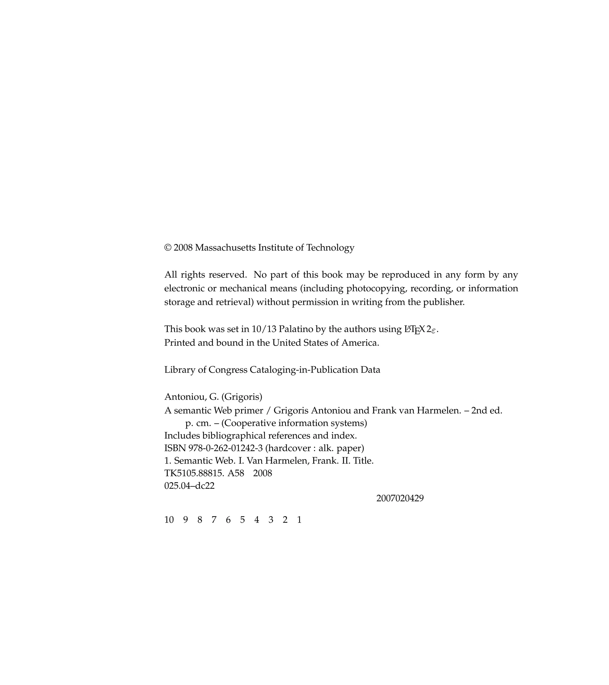 © 2008 Massachusetts Institute of Technology

All rights reserved. No part of this book may be reproduced in any form by any
electronic or mechanical means (including photocopying, recording, or information
storage and retrieval) without permission in writing from the publisher.

This book was set in 10/13 Palatino by the authors using LTEX 2ε .
                                                         A

Printed and bound in the United States of America.

Library of Congress Cataloging-in-Publication Data

Antoniou, G. (Grigoris)
A semantic Web primer / Grigoris Antoniou and Frank van Harmelen. – 2nd ed.
     p. cm. – (Cooperative information systems)
Includes bibliographical references and index.
ISBN 978-0-262-01242-3 (hardcover : alk. paper)
1. Semantic Web. I. Van Harmelen, Frank. II. Title.
TK5105.88815. A58 2008
025.04–dc22
                                                    2007020429

10   9   8   7   6   5   4   3   2   1
 