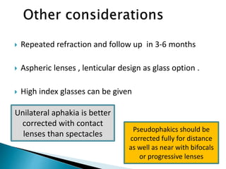  Repeated refraction and follow up in 3-6 months
 Aspheric lenses , lenticular design as glass option .
 High index glasses can be given
Unilateral aphakia is better
corrected with contact
lenses than spectacles
Pseudophakics should be
corrected fully for distance
as well as near with bifocals
or progressive lenses
 