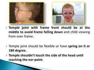  Temple joint with frame front should be at the
middle to avoid frame falling down and child viewing
from over frame.
 Temple joint should be flexible or have spring on it or
180 degree.
 Temple shouldn’t touch the side of the head until
reaching the ear-point.
 