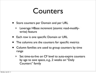 Counters
                      •   Store counters per Domain and per URL
                          ‣ Leverage HBase increment (atomic read-modify-
                            write) feature
                      •   Each row is one speciﬁc Domain or URL
                      •   The columns are the counters for speciﬁc metrics
                      •   Column families are used to group counters by time
                          range
                          ‣ Set time-to-live on CF level to auto-expire counters
                            by age to save space, e.g., 2 weeks on “Daily
                            Counters” family

Monday, July 25, 11
 