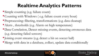 Realtime Analytics Patterns
Simple counting (e.g. failure count)
Counting with Windows ( e.g. failure count every hour)
Preprocessing: filtering, transformations (e.g. data cleanup)
Alerts , thresholds (e.g. Alarm on high temperature)
Data Correlation, Detect missing events, detecting erroneous data
(e.g. detecting failed sensors)
Joining event streams (e.g. detect a hit on soccer ball)
Merge with data in a database, collect, update data conditionally
 