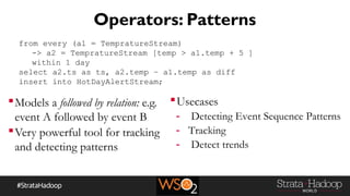 Operators: Patterns
Models a followed by relation: e.g.
event A followed by event B
Very powerful tool for tracking
and detecting patterns
from every (a1 = TempratureStream)
-> a2 = TempratureStream [temp > a1.temp + 5 ]
within 1 day
select a2.ts as ts, a2.temp – a1.temp as diff
insert into HotDayAlertStream;
Usecases
- Detecting Event Sequence Patterns
- Tracking
- Detect trends
 