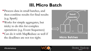 III. Micro Batch
Process data in small batches, and
then combine results for final results
(e.g. Spark)
Works for simple aggregates, but
tricky to do this for complex
operations (e.g. Event Sequences)
Can do it with MapReduce as well if
the deadlines are not too tight.
 