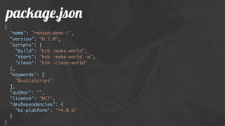 package.json
{
"name": "reason-demo-1",
"version": "0.1.0",
"scripts": {
"build": "bsb -make-world",
"start": "bsb -make-world -w",
"clean": "bsb -clean-world"
},
"keywords": [
"BuckleScript"
],
"author": "",
"license": "MIT",
"devDependencies": {
"bs-platform": "^4.0.6"
}
}
 