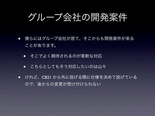 グループ会社の開発案件

•   僕らにはグループ会社が居て、そこからも開発案件が来る
    ことがあります。

    •   そこでよく期待されるのが柔軟な対応

    •   こちらとしてもそう対応したいのは山々

•   けれど、CB21 から外に投げる際に仕様を決めて投げている
    ので、後からの変更が受け付けられない
 