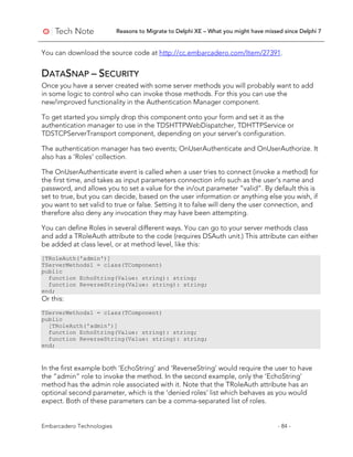 Reasons to Migrate to Delphi XE – What you might have missed since Delphi 7
Embarcadero Technologies - 84 -
You can download the source code at http://cc.embarcadero.com/Item/27391.
DATASNAP – SECURITY
Once you have a server created with some server methods you will probably want to add
in some logic to control who can invoke those methods. For this you can use the
new/improved functionality in the Authentication Manager component.
To get started you simply drop this component onto your form and set it as the
authentication manager to use in the TDSHTTPWebDispatcher, TDHTTPService or
TDSTCPServerTransport component, depending on your server’s configuration.
The authentication manager has two events; OnUserAuthenticate and OnUserAuthorize. It
also has a ‘Roles’ collection.
The OnUserAuthenticate event is called when a user tries to connect (invoke a method) for
the first time, and takes as input parameters connection info such as the user’s name and
password, and allows you to set a value for the in/out parameter “valid”. By default this is
set to true, but you can decide, based on the user information or anything else you wish, if
you want to set valid to true or false. Setting it to false will deny the user connection, and
therefore also deny any invocation they may have been attempting.
You can define Roles in several different ways. You can go to your server methods class
and add a TRoleAuth attribute to the code (requires DSAuth unit.) This attribute can either
be added at class level, or at method level, like this:
[TRoleAuth('admin')]
TServerMethods1 = class(TComponent)
public
function EchoString(Value: string): string;
function ReverseString(Value: string): string;
end;
Or this:
TServerMethods1 = class(TComponent)
public
[TRoleAuth('admin')]
function EchoString(Value: string): string;
function ReverseString(Value: string): string;
end;
In the first example both ‘EchoString’ and ‘ReverseString’ would require the user to have
the “admin” role to invoke the method. In the second example, only the ‘EchoString’
method has the admin role associated with it. Note that the TRoleAuth attribute has an
optional second parameter, which is the ‘denied roles’ list which behaves as you would
expect. Both of these parameters can be a comma-separated list of roles.
 