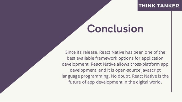 Conclusion


Since its release, React Native has been one of the
best available framework options for application
development. React Native allows cross-platform app
development, and it is open-source Javascript
language programming. No doubt, React Native is the
future of app development in the digital world.
 