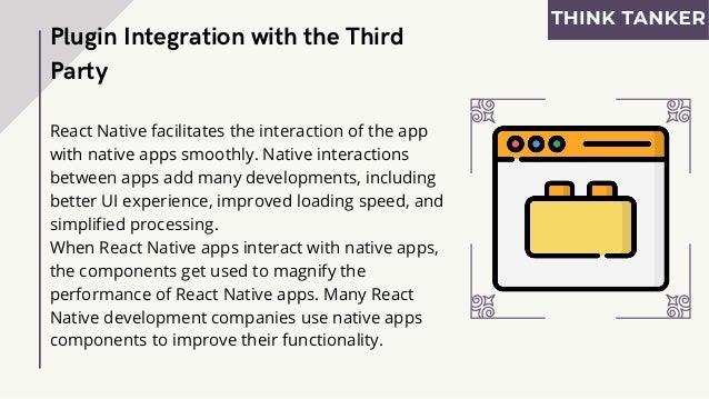 React Native facilitates the interaction of the app
with native apps smoothly. Native interactions
between apps add many developments, including
better UI experience, improved loading speed, and
simplified processing.
When React Native apps interact with native apps,
the components get used to magnify the
performance of React Native apps. Many React
Native development companies use native apps
components to improve their functionality.
Plugin Integration with the Third
Party
 