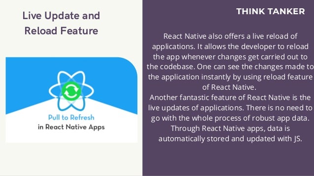 Live Update and
Reload Feature


React Native also offers a live reload of
applications. It allows the developer to reload
the app whenever changes get carried out to
the codebase. One can see the changes made to
the application instantly by using reload feature
of React Native.
Another fantastic feature of React Native is the
live updates of applications. There is no need to
go with the whole process of robust app data.
Through React Native apps, data is
automatically stored and updated with JS.


 