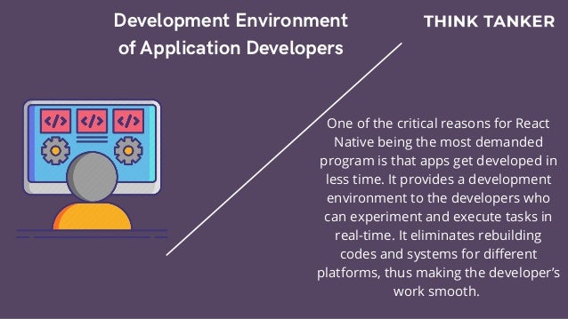 Development Environment
of Application Developers


One of the critical reasons for React
Native being the most demanded
program is that apps get developed in
less time. It provides a development
environment to the developers who
can experiment and execute tasks in
real-time. It eliminates rebuilding
codes and systems for different
platforms, thus making the developer’s
work smooth.
 