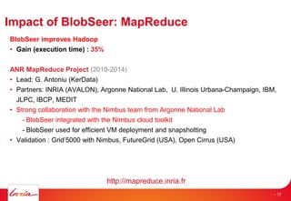 Impact of BlobSeer: MapReduce
BlobSeer improves Hadoop
• Gain (execution time) : 35%
ANR MapReduce Project (2010-2014)
• Lead: G. Antoniu (KerData)
• Partners: INRIA (AVALON), Argonne National Lab, U. Illinois Urbana-Champaign, IBM,
JLPC, IBCP, MEDIT
• Strong collaboration with the Nimbus team from Argonne National Lab
- BlobSeer integrated with the Nimbus cloud toolkit
- BlobSeer used for efficient VM deployment and snapshotting
• Validation : Grid’5000 with Nimbus, FutureGrid (USA), Open Cirrus (USA)
http://mapreduce.inria.fr
- 17
 
