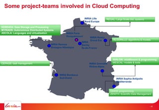 Some project-teams involved in Cloud Computing
INRIA Nancy
Grand Est
INRIA Grenoble
Rhône-Alpes
INRIA Sophia Antipolis
Méditerranée
INRIA Rennes
Bretagne Atlantique
INRIA Bordeaux
Sud-Ouest
INRIA Lille
Nord Europe
INRIA
Saclay
Île-de-France
INRIA Paris
Rocquencourt
KERDATA: Data Storage and Processing
MYRIADS: Autonomous Distributed Systems
ASCOLA: Languages and virtualization
CEPAGE: task management
AVALON: middleware & programming
MESCAL: models & tools
REGAL: Large Scale dist. systems
ALGORILLE: algorithms & models
OASIS: programming
ZENITH: Scientific Data Management
- 4
 