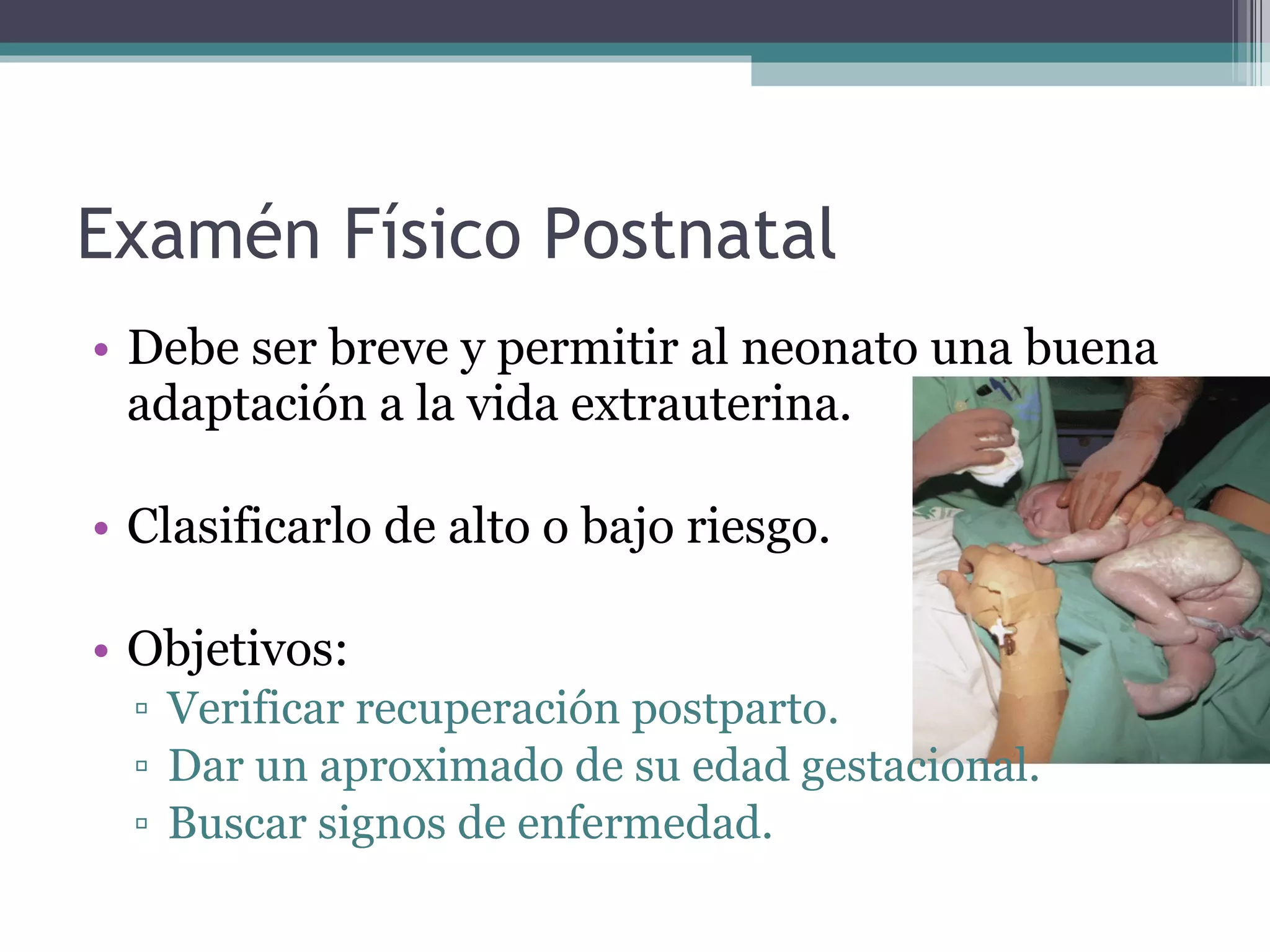 Examén Físico Postnatal Debe ser breve y permitir al neonato una buena adaptación a la vida extrauterina. Clasificarlo de alto o bajo riesgo. Objetivos: Verificar recuperación postparto. Dar un aproximado de su edad gestacional. Buscar signos de enfermedad. 