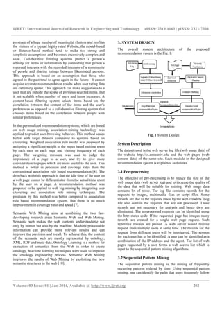IJRET: International Journal of Research in Engineering and Technology eISSN: 2319-1163 | pISSN: 2321-7308
__________________________________________________________________________________________
Volume: 03 Issue: 01 | Jan-2014, Available @ http://www.ijret.org 202
presence of a huge number of meaningful clusters and profiles
for visitors of a typical highly rated Website, the model-based
or distance-based method tend to make too strong and
simplistic assumptions and becomes excessively complex and
slow. Collaborative filtering systems predict a person’s
affinity for items or information by connecting that person’s
recorded interests with the recorded interests of a community
of people and sharing ratings between likeminded persons.
This approach is based on an assumption that those who
agreed in the past tend to agree again in the future. It cannot
acquire accurate recommendation results when user rating data
are extremely sparse. This approach can make suggestions to a
user that are outside the scope of previous selected items. But
it not scalable when number of users and items increases. A
content-based filtering system selects items based on the
correlation between the content of the items and the user’s
preferences as opposed to a collaborative filtering system that
chooses items based on the correlation between people with
similar preferences.
In the personalized recommendation systems, which are based
on web usage mining, association-mining technology was
applied to predict user-browsing behavior. This method scales
better with large datasets compared to systems based on
clustering. Weighted association rule model was proposed by
assigning a significant weight to the pages based on time spent
by each user on each page and visiting frequency of each
page. The weighting measure was used to judge the
importance of a page to a user, and try to give more
consideration to pages which are more useful to the user. This
method is better in precision and coverage rates than the
conventional association rule based recommendation [8]. The
drawback with this approach is that the idle time of the user on
a web page cannot be differentiated from the actual time spent
by the user on a page. A recommendation method was
proposed to be applied to web log mining by integrating user
clustering and association rule mining techniques. The
precision by this method was better compared to association
rule based recommendation system. But there is no much
improvement in coverage ratio and speed [7].
Semantic Web Mining aims at combining the two fast-
developing research areas Semantic Web and Web Mining.
Semantic web makes the web contents understandable not
only by human but also by the machine. Machine processable
information can provide more relevant results and can
improve the precision and recall. To achieve this, the content
of the semantic web are mostly represented by ontology,
XML, RDF and meta-data. Ontology Learning is a method for
extraction of semantics from the Web in order to create
ontology. Machine learning techniques were used to improve
the ontology engineering process. Semantic Web Mining
improves the results of Web Mining by exploiting the new
semantic structures in the web [10].
3. SYSTEM DESIGN
The overall system architecture of the proposed
recommendation system is the Fig. 1.
Fig. 1 System Design
System Description
The dataset used is the web server log file (web usage data) of
the website http://cs.annauniv.edu and the web pages (web
content data) of the same site. Each module in the designed
recommendation system is explained as follows.
3.1 Pre-processing
The objective of pre-processing is to reduce the size of the
web usage data (web server log) and to increase the quality of
the data that will be suitable for mining. Web usage data
contains lot of noise. The log file contains records for the
requests to images, multimedia files or script files. Some
records are due to the requests made by the web crawlers. Log
file also contain the requests that are not processed. Those
records are not necessary for analysis and hence they are
eliminated. The un-processed requests can be identified using
the http status code. If the requested page has images many
records are created for a single web page request. Such
repetitive records are pruned. A web server would receive
request from multiple users at same time. The records for the
request from different users will be interleaved. The session
for each user has to be identified. A user can be identified as a
combination of the IP address and the agent. The list of web
pages requested by a user forms a web access list which is
input to the sequential pattern mining algorithms.
3.2 Sequential Pattern Mining
The sequential pattern mining is the mining of frequently
occurring patterns ordered by time. Using sequential pattern
mining, one can identify the paths that users frequently follow
 