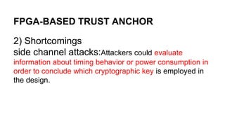 FPGA-BASED TRUST ANCHOR
2) Shortcomings
side channel attacks:Attackers could evaluate
information about timing behavior or power consumption in
order to conclude which cryptographic key is employed in
the design.
 