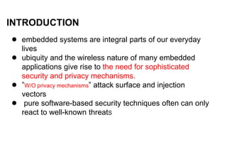 INTRODUCTION
● embedded systems are integral parts of our everyday
lives
● ubiquity and the wireless nature of many embedded
applications give rise to the need for sophisticated
security and privacy mechanisms.
● ”W/O privacy mechanisms” attack surface and injection
vectors
● pure software-based security techniques often can only
react to well-known threatS
 
