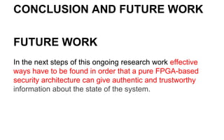 CONCLUSION AND FUTURE WORK
FUTURE WORK
In the next steps of this ongoing research work effective
ways have to be found in order that a pure FPGA-based
security architecture can give authentic and trustworthy
information about the state of the system.
 