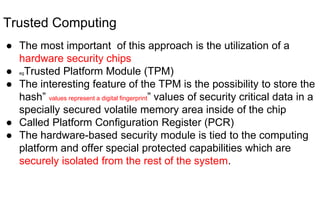 Trusted Computing
● The most important of this approach is the utilization of a
hardware security chips
● egTrusted Platform Module (TPM)
● The interesting feature of the TPM is the possibility to store the
hash” values represent a digital fingerprint” values of security critical data in a
specially secured volatile memory area inside of the chip
● Called Platform Configuration Register (PCR)
● The hardware-based security module is tied to the computing
platform and offer special protected capabilities which are
securely isolated from the rest of the system.
 