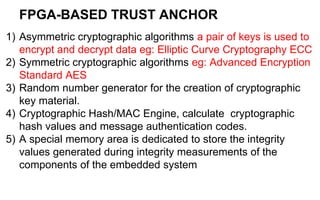 FPGA-BASED TRUST ANCHOR
1) Asymmetric cryptographic algorithms a pair of keys is used to
encrypt and decrypt data eg: Elliptic Curve Cryptography ECC
2) Symmetric cryptographic algorithms eg: Advanced Encryption
Standard AES
3) Random number generator for the creation of cryptographic
key material.
4) Cryptographic Hash/MAC Engine, calculate cryptographic
hash values and message authentication codes.
5) A special memory area is dedicated to store the integrity
values generated during integrity measurements of the
components of the embedded system
 