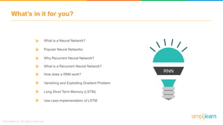 What’s in it for you?
RNN
What is a Neural Network?
Why Recurrent Neural Network?
Popular Neural Networks
How does a RNN work?
Vanishing and Exploding Gradient Problem
Long Short Term Memory (LSTM)
Use case implementation of LSTM
What is a Recurrent Neural Network?
 