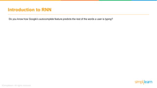 Introduction to RNN
Do you know how Google’s autocomplete feature predicts the rest of the words a user is typing?
h
y
x
A
B
C
h
y
x
A
B
C
h
y
x
A
B
C
Fed to a Recurrent Neural
Network
What is the best food to
eat in Las
Vegas
Google search
Autocompletes the
search
 