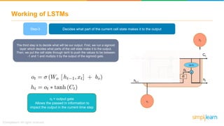 Working of LSTMs
The third step is to decide what will be our output. First, we run a sigmoid
layer which decides what parts of the cell state make it to the output.
Then, we put the cell state through tanh to push the values to be between
-1 and 1 and multiply it by the output of the sigmoid gate.
+x
tanh
x
tanh
x
ht
xt
Ct-1
ht-1
ft
Ct
it ~
ht
ot
Ct
Decides what part of the current cell state makes it to the outputStep-3
ot = output gate
Allows the passed in information to
impact the output in the current time step
 