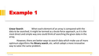 Example 1
Linear Search: When each element of an array is compared with the
data to be searched, it might be termed as a brute force approach, as it is the
most direct and simple way one could think of searching the given data in the
array.
However, there are better ways to search data which make use of more
optimum algorithms like Binary search, etc. which adopt a more innovative
way to solve the same problem.
7/27/2020 36
 
