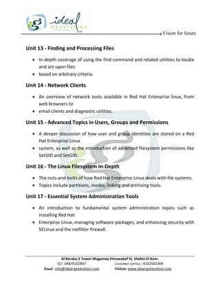 Vision for future


Unit 13 - Finding and Processing Files
   In-depth coverage of using the find command and related utilities to locate
    and act upon files
   based on arbitrary criteria.

Unit 14 - Network Clients
   An overview of network tools available in Red Hat Enterprise linux, from
    web browsers to
   email clients and diagnostic utilities.

Unit 15 - Advanced Topics in Users, Groups and Permissions
   A deeper discussion of how user and group identities are stored on a Red
    Hat Enterprise Linux
   system, as well as the introduction of advanced filesystem permissions like
    SetUID and SetGID.

Unit 16 - The Linux Filesystem In-Depth
   The nuts-and-bolts of how Red Hat Enterprise Linux deals with file systems.
   Topics include partitions, inodes, linking and archiving tools.

Unit 17 - Essential System Administration Tools
   An introduction to fundamental system administration topics such as
    installing Red Hat
   Enterprise Linux, managing software packages, and enhancing security with
    SELinux and the netfilter firewall.




                   Al Baraka-2 Tower Mogamaa Elmawakef St, Shebin El-Kom.
              Tel : 048/9102897                 Customer Service : 0102502304
       Email : info@ideal-generation.com        Website: www.ideal-generation.com
 