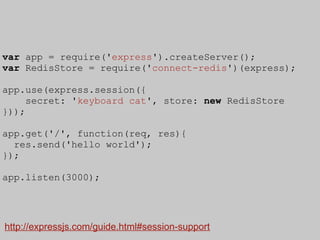var app = require('express').createServer();
var RedisStore = require('connect-redis')(express);

app.use(express.session({
     secret: 'keyboard cat', store: new RedisStore
}));

app.get('/', function(req, res){
  res.send('hello world');
});

app.listen(3000);




http://expressjs.com/guide.html#session-support
 