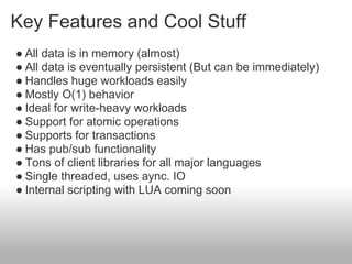 Key Features and Cool Stuff
● All data is in memory (almost)
● All data is eventually persistent (But can be immediately)
● Handles huge workloads easily
● Mostly O(1) behavior
● Ideal for write-heavy workloads
● Support for atomic operations
● Supports for transactions
● Has pub/sub functionality
● Tons of client libraries for all major languages
● Single threaded, uses aync. IO
● Internal scripting with LUA coming soon
 