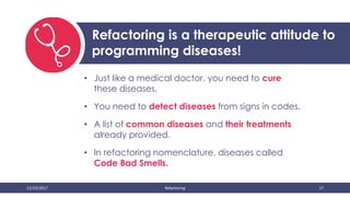 12/23/2017 Refactoring 17
Refactoring is a therapeutic attitude to
programming diseases!
• Just like a medical doctor, you need to cure
these diseases.
• You need to detect diseases from signs in codes.
• A list of common diseases and their treatments
already provided.
• In refactoring nomenclature, diseases called
Code Bad Smells.
 