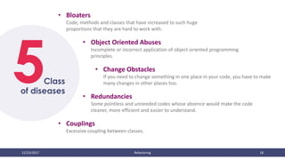 12/23/2017 Refactoring 18
5
• Bloaters
Code, methods and classes that have increased to such huge
proportions that they are hard to work with.
Class
of diseases
• Object Oriented Abuses
Incomplete or incorrect application of object-oriented programming
principles.
• Change Obstacles
If you need to change something in one place in your code, you have to make
many changes in other places too.
• Redundancies
Some pointless and unneeded codes whose absence would make the code
cleaner, more efficient and easier to understand.
• Couplings
Excessive coupling between classes.
 